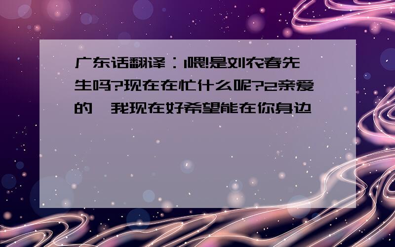 广东话翻译：1喂!是刘农春先生吗?现在在忙什么呢?2亲爱的,我现在好希望能在你身边