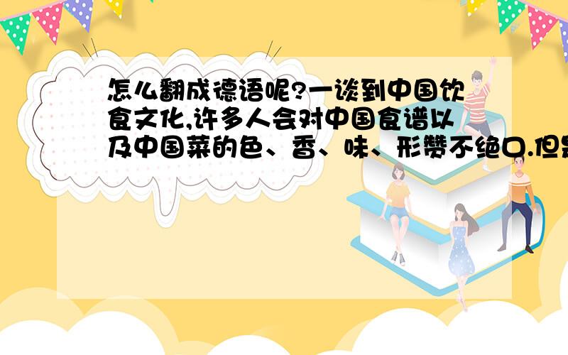 怎么翻成德语呢?一谈到中国饮食文化,许多人会对中国食谱以及中国菜的色、香、味、形赞不绝口.但是如果要从比较的角度来探讨饮食文化,可以操作的办法是把握住中国饮食文化的精髓.