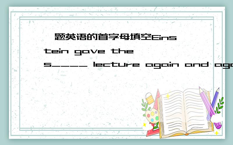 一题英语的首字母填空Einstein gave the s____ lecture again and again.His driver l____ to his lecture so many times t____ he wanted to give it h____.When Einstein knew it,he let driver g___ the lecture for him that night.The driver gave a g__