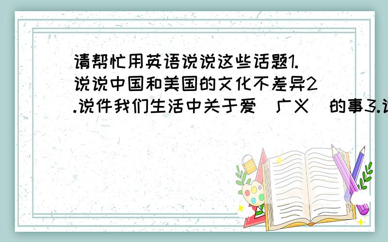 请帮忙用英语说说这些话题1.说说中国和美国的文化不差异2.说件我们生活中关于爱（广义）的事3.说说如何保持健康4.介绍一个著名人物5.介绍一种通讯工具