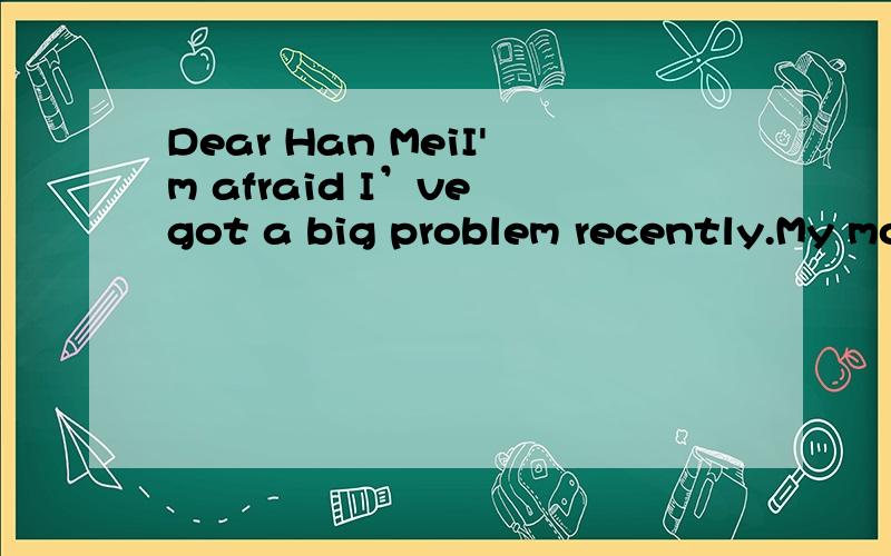 Dear Han MeiI'm afraid I’ve got a big problem recently.My mother talks too much to me.She always tells me,“Be careful while crossing the steet.”“put on more clothes.”“Did you do a good job at school?”and so on.I'm annoyed.What shall I d