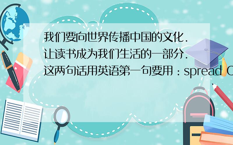 我们要向世界传播中国的文化.让读书成为我们生活的一部分.这两句话用英语第一句要用：spread Chinese culture第二句要用：a part of