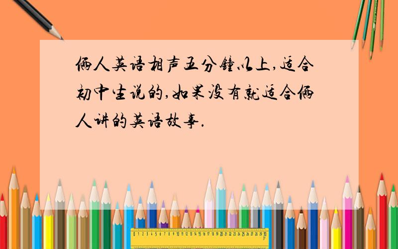 俩人英语相声五分钟以上,适合初中生说的,如果没有就适合俩人讲的英语故事.