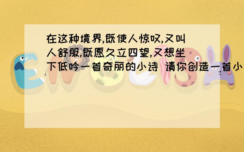 在这种境界,既使人惊叹,又叫人舒服,既愿久立四望,又想坐下低吟一首奇丽的小诗 请你创造一首小诗咋写