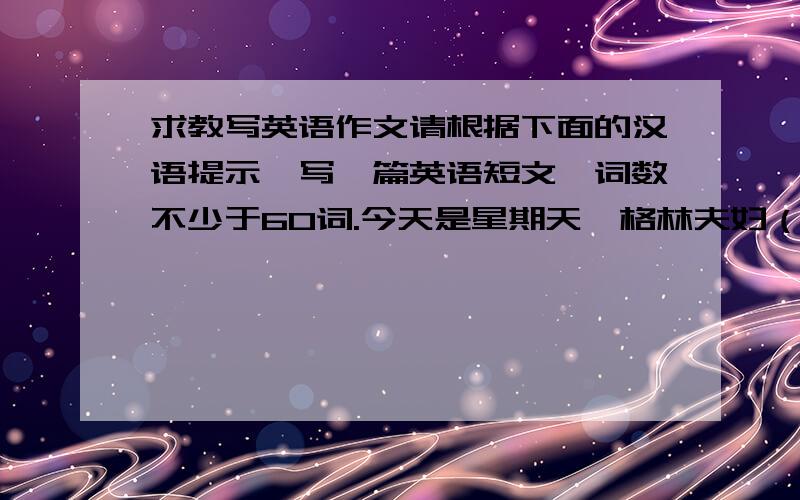 求教写英语作文请根据下面的汉语提示,写一篇英语短文,词数不少于60词.今天是星期天,格林夫妇（Mr.and.Green）带着儿子吉姆（Jim）到House of Noodles去吃午饭.格林先生要了一大碗牛肉面,格林夫