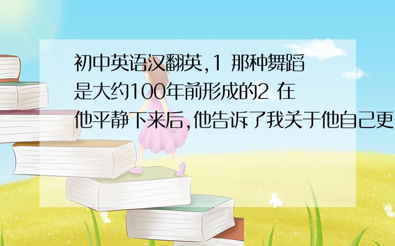 初中英语汉翻英,1 那种舞蹈是大约100年前形成的2 在他平静下来后,他告诉了我关于他自己更多的事情3现在张华和他的同事相处的很好4 没有人有好办法来处理这个问题5 在这起事件中,50人掉