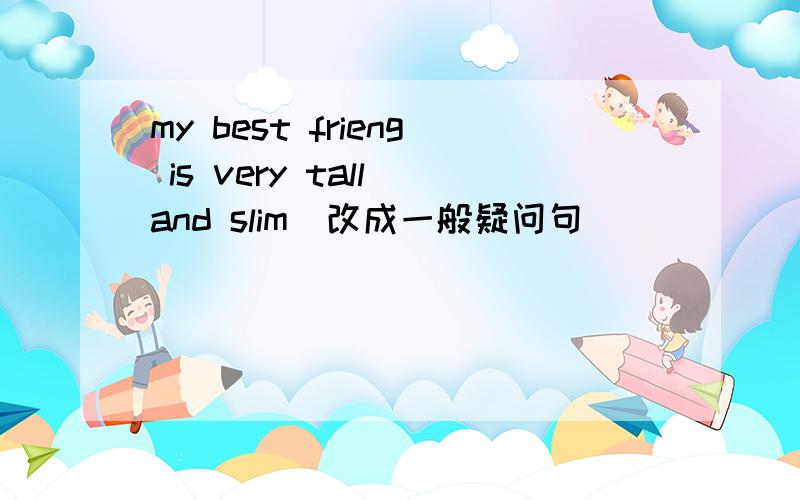 my best frieng is very tall and slim(改成一般疑问句）