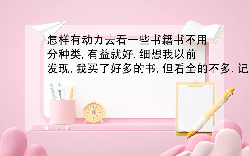 怎样有动力去看一些书籍书不用分种类,有益就好.细想我以前发现,我买了好多的书,但看全的不多,记住的不多,好多都像过眼云烟.还有一些书,明知道看了有帮助,要看的时候却又提不起精神.这