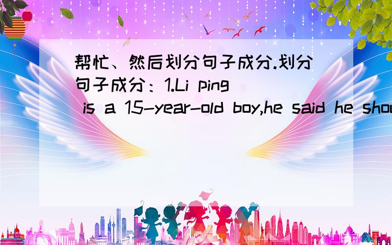 帮忙、然后划分句子成分.划分句子成分：1.Li ping is a 15-year-old boy,he said he should study hard.2.Just now I watch them play basketball.3.Thanks to your help I succeeded.4.幸亏我们的英语老师,我的期末考试及格了.（