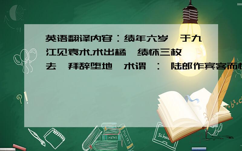 英语翻译内容：绩年六岁,于九江见袁术.术出橘,绩怀三枚,去,拜辞堕地,术谓曰:'陆郎作宾客而怀橘乎?'绩跪答曰:'欲归遗母.'术大奇之.