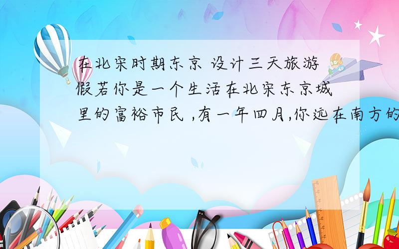 在北宋时期东京 设计三天旅游假若你是一个生活在北宋东京城里的富裕市民 ,有一年四月,你远在南方的几位亲朋好友来探望你并准备在东京旅游三天.那么,你将如何设计这三天的旅游行程呢?