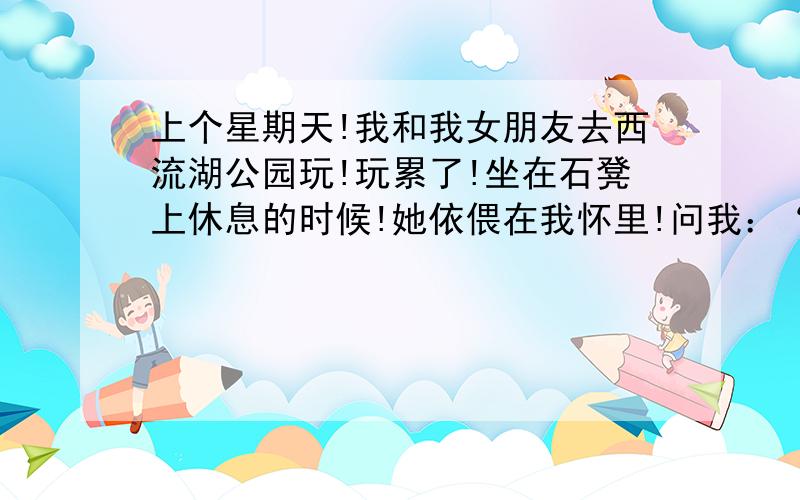 上个星期天!我和我女朋友去西流湖公园玩!玩累了!坐在石凳上休息的时候!她依偎在我怀里!问我：“你知道么；你身上有一种可别的味道~”我问：“什么味道?她沉思了一会回答说：“就像阳