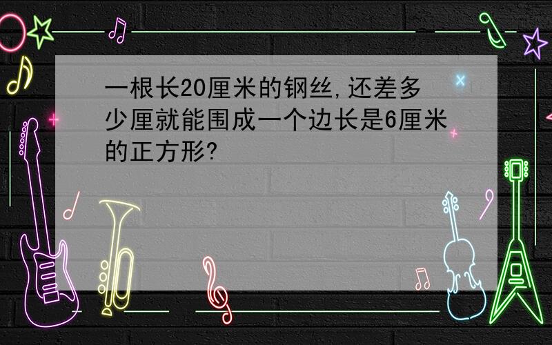 一根长20厘米的钢丝,还差多少厘就能围成一个边长是6厘米的正方形?