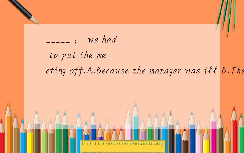 _____ ； we had to put the meeting off.A.Because the manager was ill B.The manager being illC.The manager was ill D.Being ill因为句子中是用的分号,不就表示两个句子是并列的么,那不就可以选C,分号前后各陈述两个事实