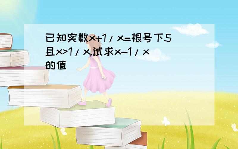 已知实数x+1/x=根号下5且x>1/x,试求x-1/x的值