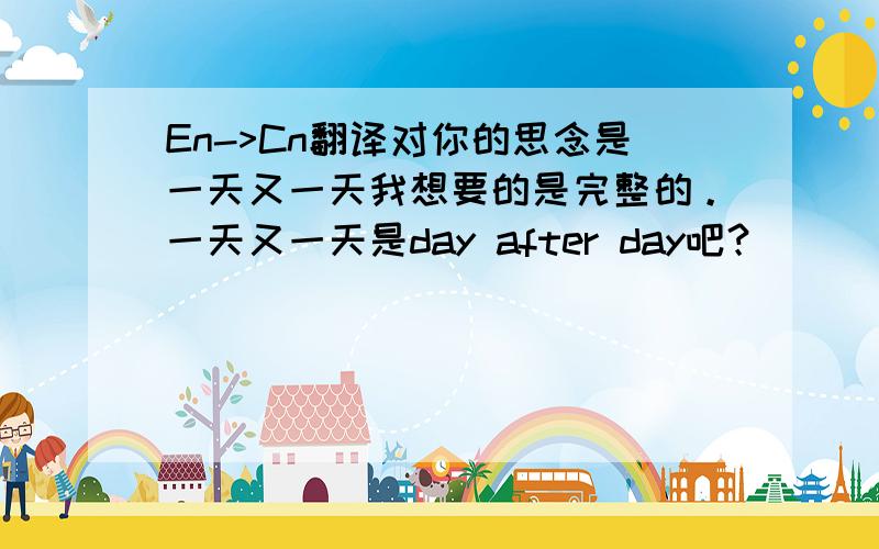 En->Cn翻译对你的思念是一天又一天我想要的是完整的。一天又一天是day after day吧？