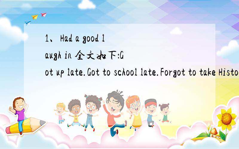 1、Had a good laugh in 全文如下：Got up late.Got to school late.Forgot to take History homework.‘Bates the Dates’ was furious.Had a good laugh in Maths – Tony Hatch was fooling around and fell off his chair!Walked home with Anne & Lucy.Sh