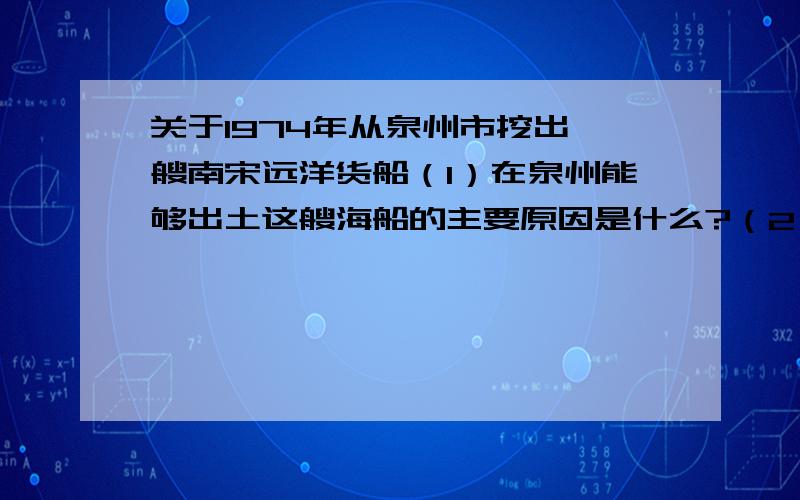 关于1974年从泉州市挖出一艘南宋远洋货船（1）在泉州能够出土这艘海船的主要原因是什么?（2）宋朝时,像这样的远航货船有可能到达哪些地方进行海外贸易?（3）你认为海船会搭载什么物品