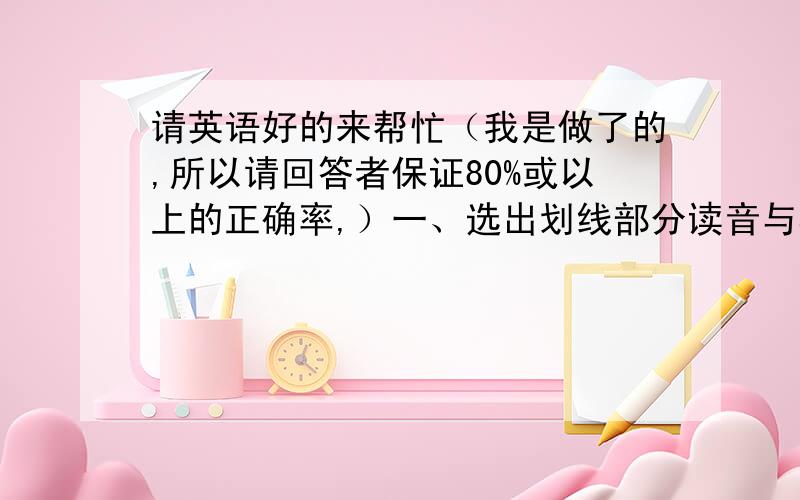 请英语好的来帮忙（我是做了的,所以请回答者保证80%或以上的正确率,）一、选出划线部分读音与其他三个不同的单词（）1.(a)boil (b)boy (c)noise (d)colour(划线的分别是“oi”“oy”“oi”“o”)（