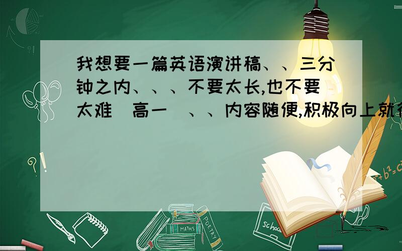 我想要一篇英语演讲稿、、三分钟之内、、、不要太长,也不要太难（高一）、、内容随便,积极向上就行、、