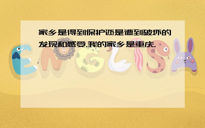 家乡是得到保护还是遭到破坏的发现和感受.我的家乡是重庆.