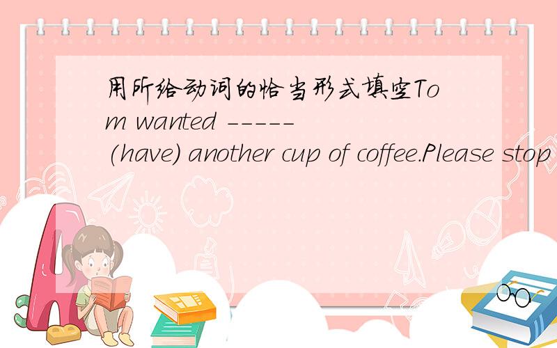 用所给动词的恰当形式填空Tom wanted -----(have) another cup of coffee.Please stop -----(talk)loudly in the reading roomThey decided -----(postpone)the ceremony until next saturdayPlease remember ------(send)the e-mail message to himThe old