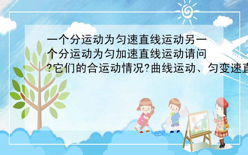 一个分运动为匀速直线运动另一个分运动为匀加速直线运动请问?它们的合运动情况?曲线运动、匀变速直线运动）