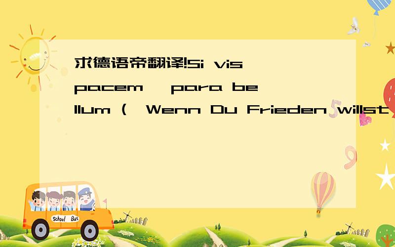 求德语帝翻译!Si vis pacem, para bellum („Wenn Du Frieden willst, so rüste zum Krieg“) ist ein Lateinisches Sprichwort. Der Urheber des Sprichworts ist unbekannt. Die Grundidee findet sich schon bei Platon (Gesetze VIII) und Cornelius N