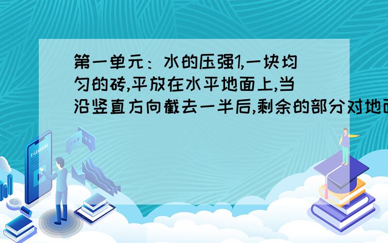 第一单元：水的压强1,一块均匀的砖,平放在水平地面上,当沿竖直方向截去一半后,剩余的部分对地面的压力将（ ）,压强（ ）.若沿水平方向截去上半部分,它对地面的压力（ ）,压强（ ）2,长