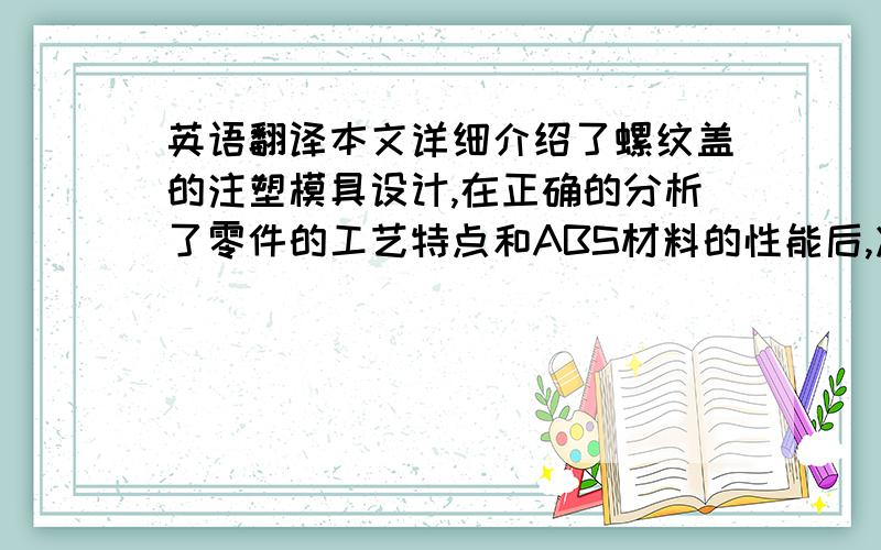 英语翻译本文详细介绍了螺纹盖的注塑模具设计,在正确的分析了零件的工艺特点和ABS材料的性能后,决定了型腔的数目及排布,采用了潜伏式点浇口进行浇筑.详细介绍了对凸模,凹模,浇注系统,