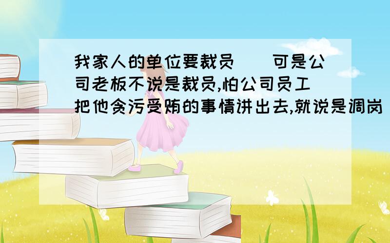 我家人的单位要裁员``可是公司老板不说是裁员,怕公司员工把他贪污受贿的事情讲出去,就说是调岗``把一些临时工辞退``让一些即将面临退休的人去顶替临时工的工作去扫厕所,我想写一封匿