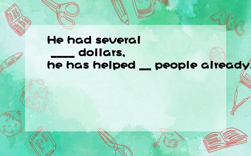 He had several ____ dollars,he has helped __ people already.