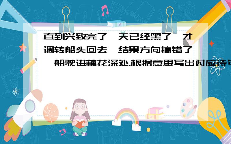 直到兴致完了,天已经黑了,才调转船头回去,结果方向搞错了,船驶进藕花深处.根据意思写出对应诗句