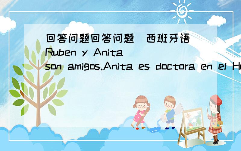 回答问题回答问题（西班牙语）Ruben y Anita son amigos.Anita es doctora en el Hospital General.Es muy inteligente.Es morena,alta y atractiva.Ruben es estudiante de medicina.Es muy simpatico.Es pelirrojo,bajo y delgado.Ruben y Anita son mu