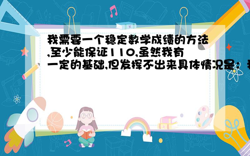 我需要一个稳定数学成绩的方法,至少能保证110,虽然我有一定的基础,但发挥不出来具体情况是：我最大的问题在于心理,容易出现把题目看错,加号看减号之类的情况.然后就是拿到卷子手抖,总