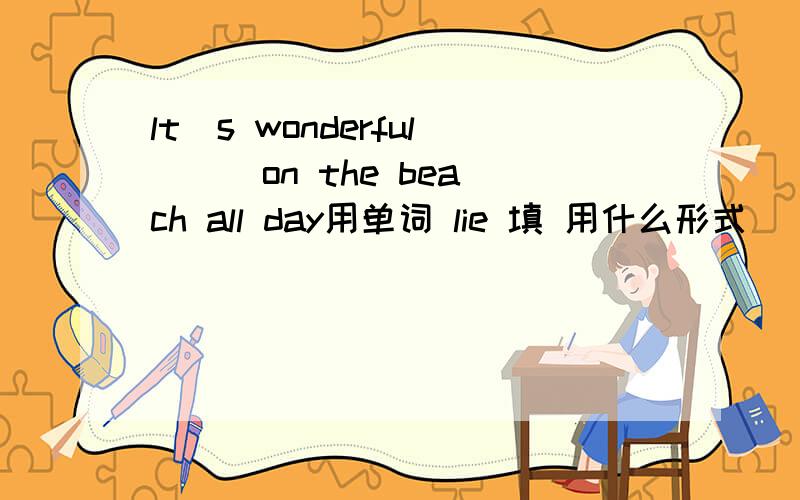 lt`s wonderful ( )on the beach all day用单词 lie 填 用什么形式