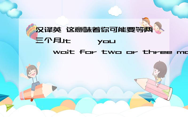 汉译英 这意味着你可能要等两三个月.It— — you———wait for two or three months （一个横线代表）