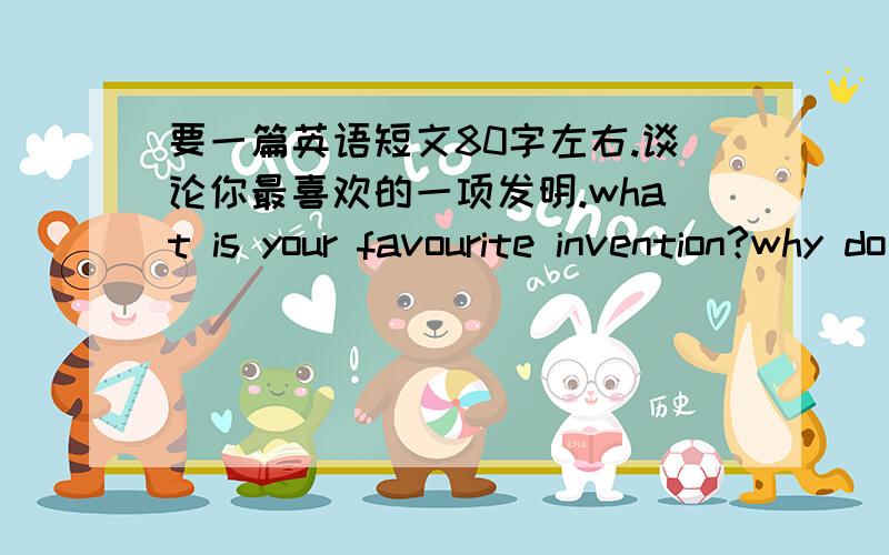 要一篇英语短文80字左右.谈论你最喜欢的一项发明.what is your favourite invention?why do you like it best?do you thingk it will still be used in the future?还要有这三个问题,并回答.