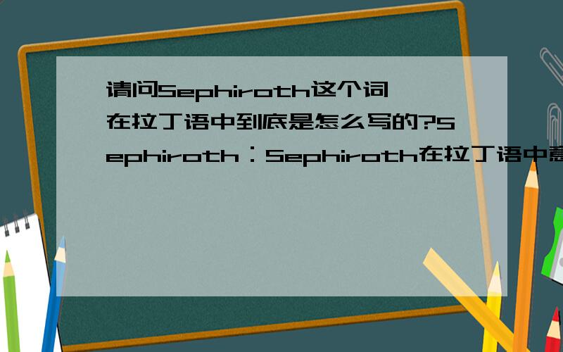 请问Sephiroth这个词在拉丁语中到底是怎么写的?Sephiroth：Sephiroth在拉丁语中意为“神性的流出”.这个名字起源于犹太神话,是一个严格意义上的宗教名词.在造物时,神向虚无中送出了一股能量,