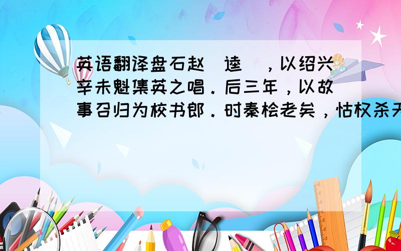 英语翻译盘石赵（逵），以绍兴辛未魁集英之唱。后三年，以故事召归为校书郎。时秦桧老矣，怙权杀天下善类以立威，搢绅胁息。赵至，一见光范，桧适喜，欲收拾之。问知其家尚留蜀，