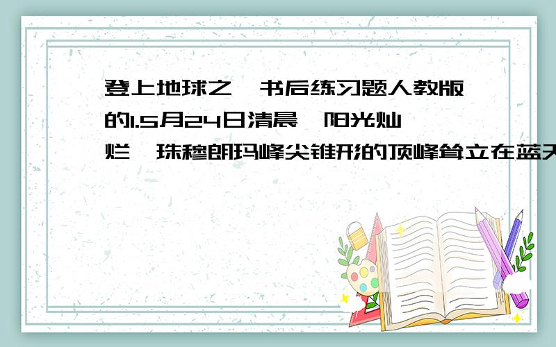 登上地球之巅书后练习题人教版的1.5月24日清晨,阳光灿烂,珠穆朗玛峰尖锥形的顶峰耸立在蓝天之上,朵朵白云在山岭间缭绕不散.2．夜色浓重,珠穆朗玛峰山岭间朦胧一片,只有顶峰还露出隐约