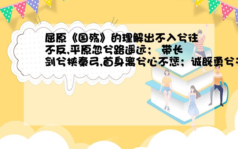 屈原《国殇》的理解出不入兮往不反,平原忽兮路遥远； 带长剑兮挟秦弓,首身离兮心不惩；诚既勇兮又以武,终刚强兮不可凌；身既死兮神以灵,子魂魄兮为鬼雄要通俗的,我很喜欢这首词,但是