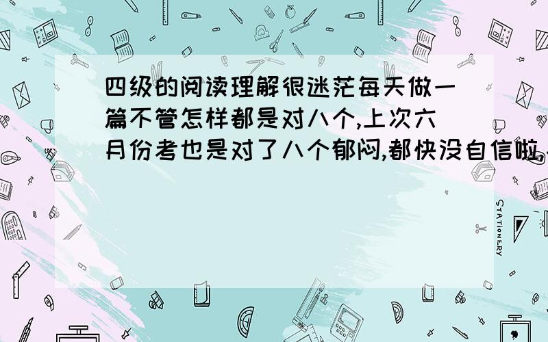 四级的阅读理解很迷茫每天做一篇不管怎样都是对八个,上次六月份考也是对了八个郁闷,都快没自信啦,各位有没有什么宝贵意见,指教指教.