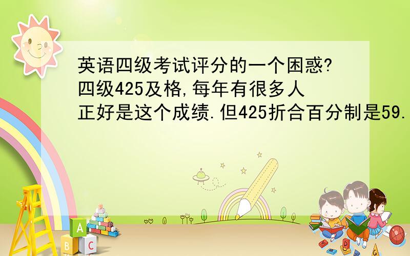 英语四级考试评分的一个困惑?四级425及格,每年有很多人正好是这个成绩.但425折合百分制是59.7分,请问这个59.7怎么算的?还是四级评分时小数点后的分数不止有0.还有0.3分0.7分什么的?