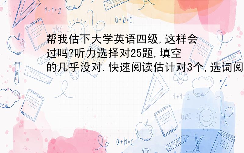 帮我估下大学英语四级,这样会过吗?听力选择对25题,填空的几乎没对.快速阅读估计对3个,选词阅读对4个,仔细阅读对6个.完型填空对14个.翻译大概1.5个.作文中等以上吧!大概多少分！