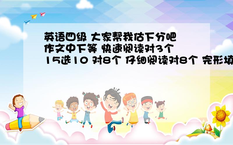 英语四级 大家帮我估下分吧 作文中下等 快速阅读对3个 15选10 对8个 仔细阅读对8个 完形填空全对 翻译一个 能过么?我的作文可以拿到60以上 而且听力我只是没记下我自己所写的 并不是0