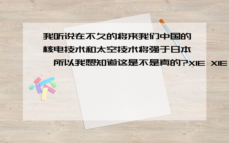 我听说在不久的将来我们中国的核电技术和太空技术将强于日本,所以我想知道这是不是真的?XIE XIE HUI DA.