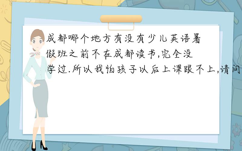 成都哪个地方有没有少儿英语暑假班之前不在成都读书,完全没学过.所以我怕孩子以后上课跟不上,请问哪个地方有少儿的英语暑假班?