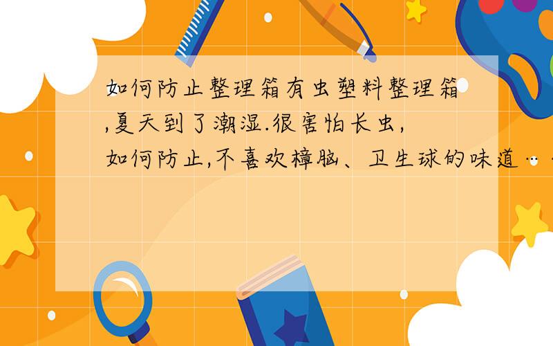 如何防止整理箱有虫塑料整理箱,夏天到了潮湿.很害怕长虫,如何防止,不喜欢樟脑、卫生球的味道……