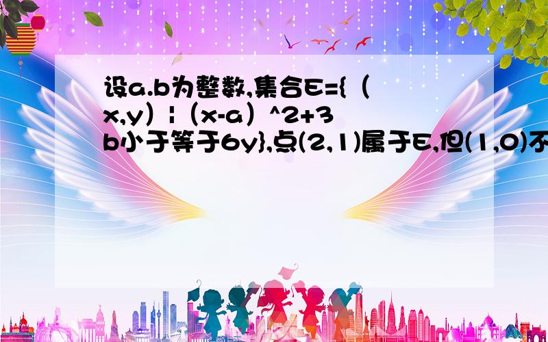 设a.b为整数,集合E={（x,y）|（x-a）^2+3b小于等于6y},点(2,1)属于E,但(1,0)不属于E,(3,2)不属于E,求a,b